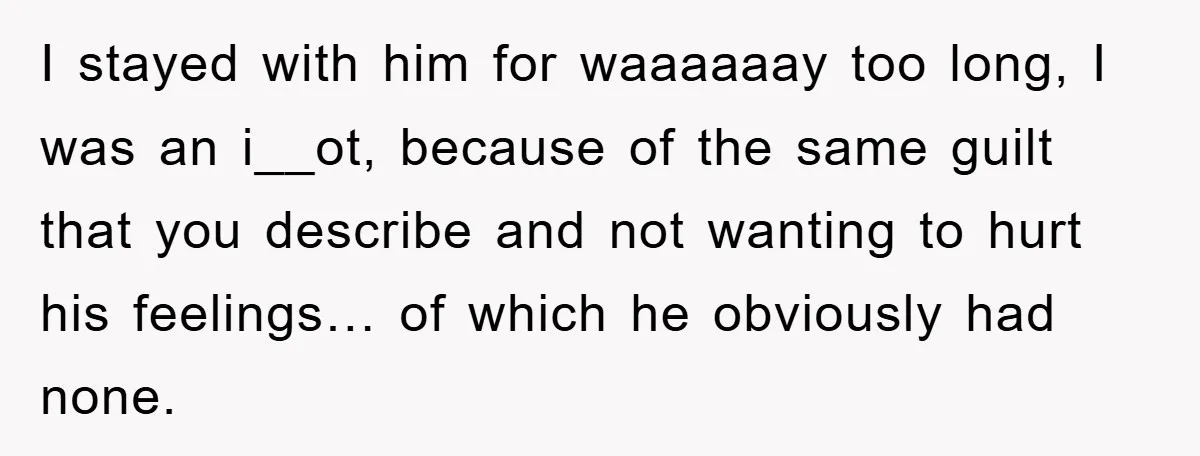 I stayed with him for waaaaaay too long, I was an i__ot, because of the same guilt that you describe and not wanting to hurt his feelings… of which he...