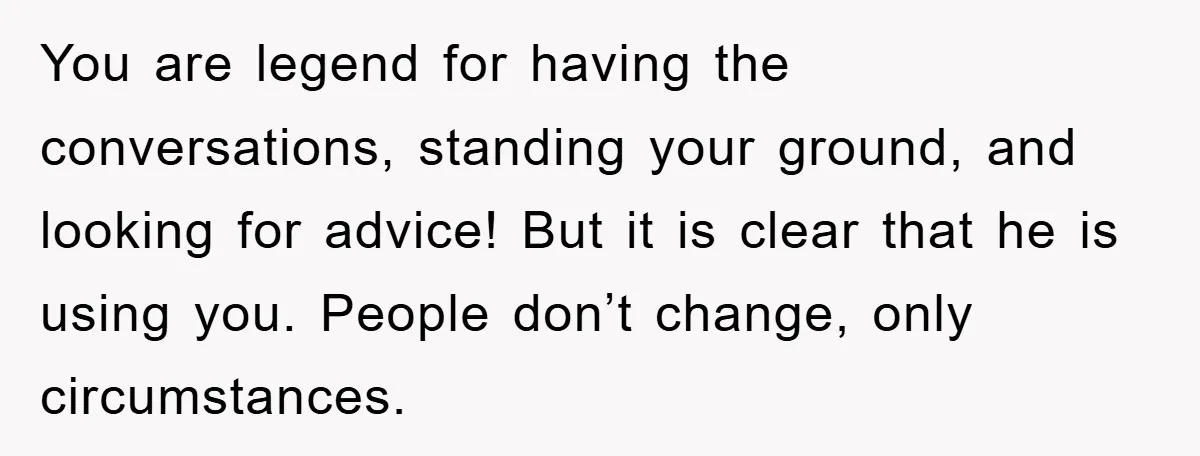 You are legend for having the conversations, standing your ground, and looking for advice! But it is clear that he is using you. People don’t change, only circumstances.