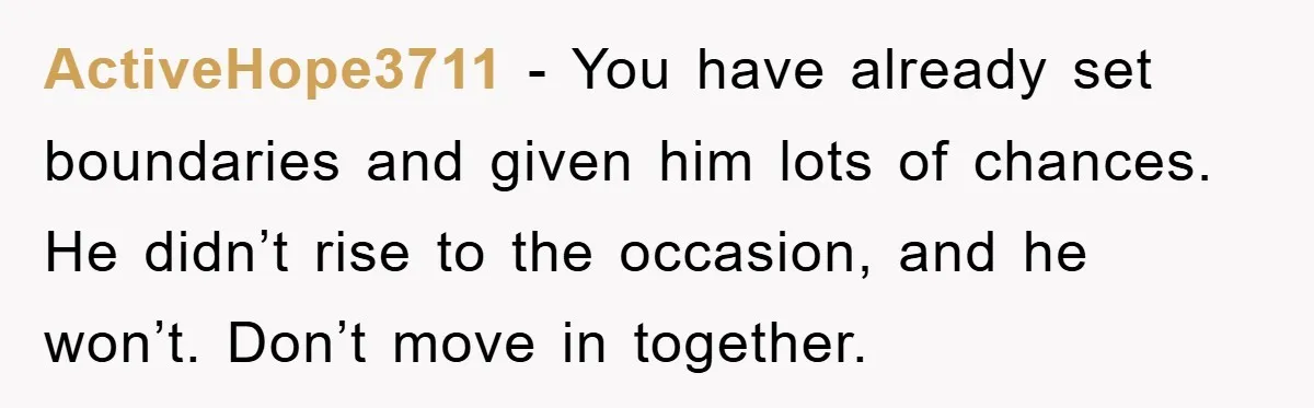 ActiveHope3711 − You have already set boundaries and given him lots of chances. He didn’t rise to the occasion, and he won’t. Don’t move in together.