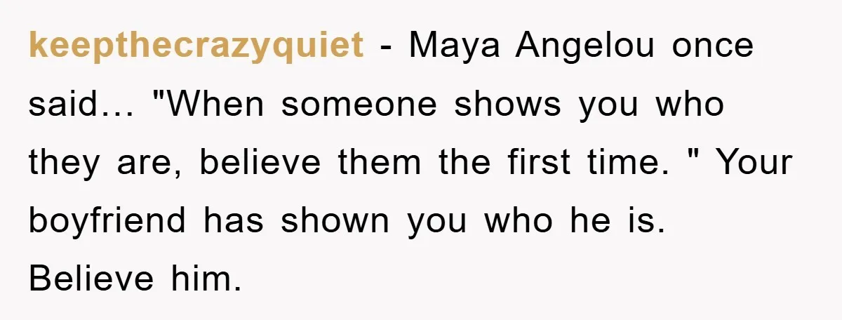 keepthecrazyquiet − Maya Angelou once said… "When someone shows you who they are, believe them the first time. " Your boyfriend has shown you who he is. Believe him.
