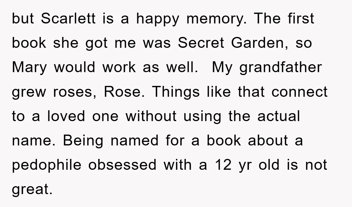 but Scarlett is a happy memory. The first book she got me was Secret Garden, so Mary would work as well. My grandfather grew roses, Rose. Things like that connect...