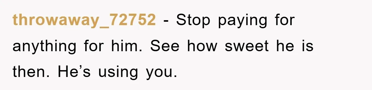 throwaway_72752 − Stop paying for anything for him. See how sweet he is then. He’s using you.