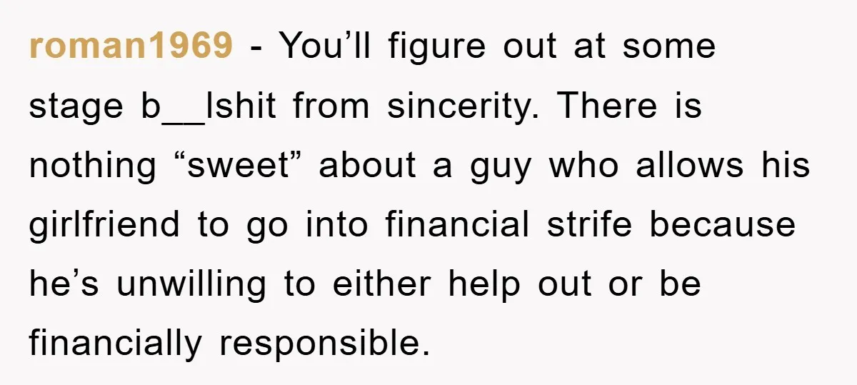 roman1969 − You’ll figure out at some stage b__lshit from sincerity. There is nothing “sweet” about a guy who allows his girlfriend to go into financial strife because he’s unwilling...