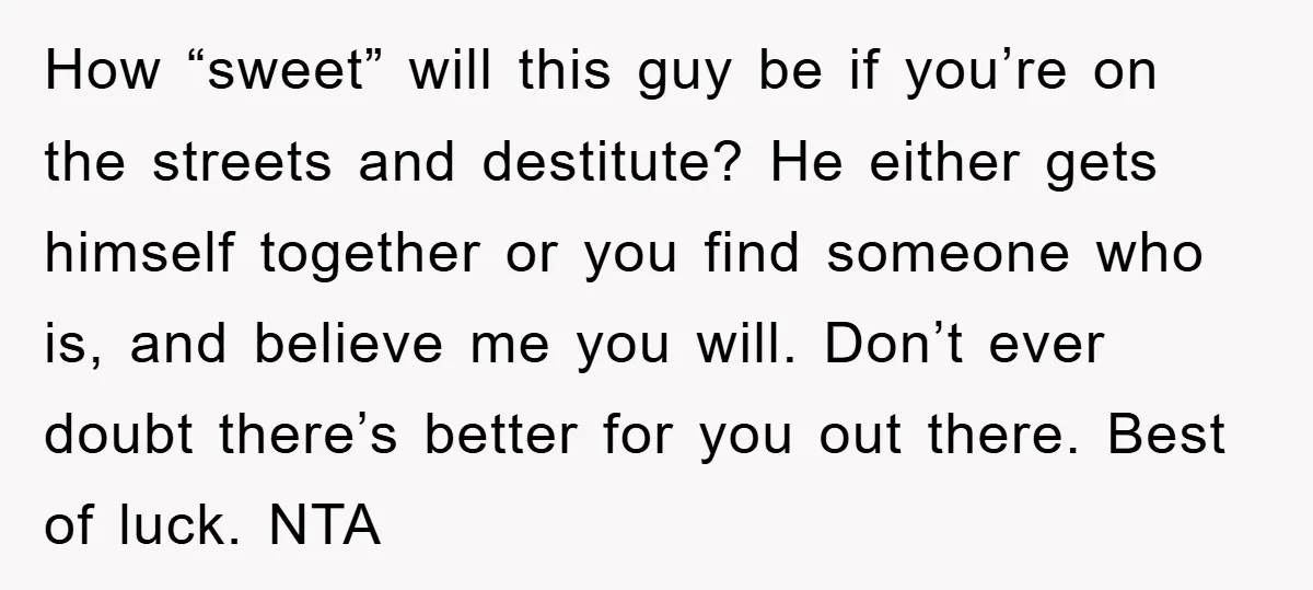 How “sweet” will this guy be if you’re on the streets and destitute? He either gets himself together or you find someone who is, and believe me you will. Don’t...