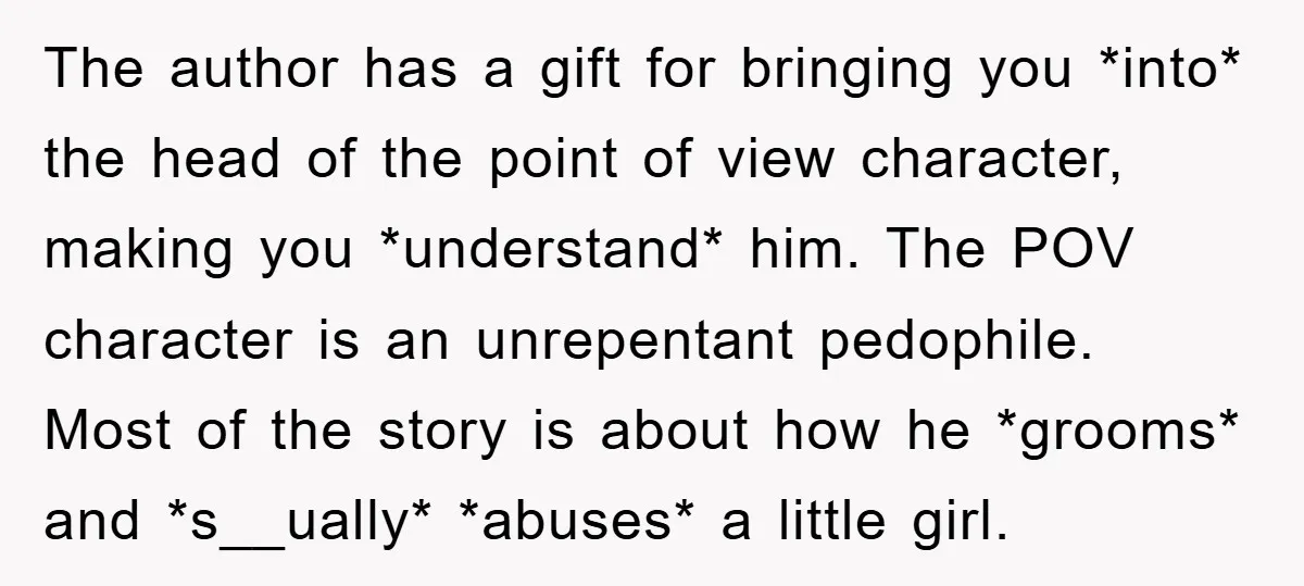 The author has a gift for bringing you *into* the head of the point of view character, making you *understand* him. The POV character is an unrepentant pedophile. Most of...