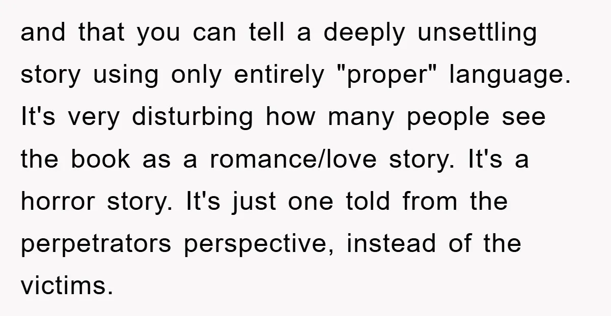 and that you can tell a deeply unsettling story using only entirely "proper" language. It's very disturbing how many people see the book as a romance/love story. It's a horror...
