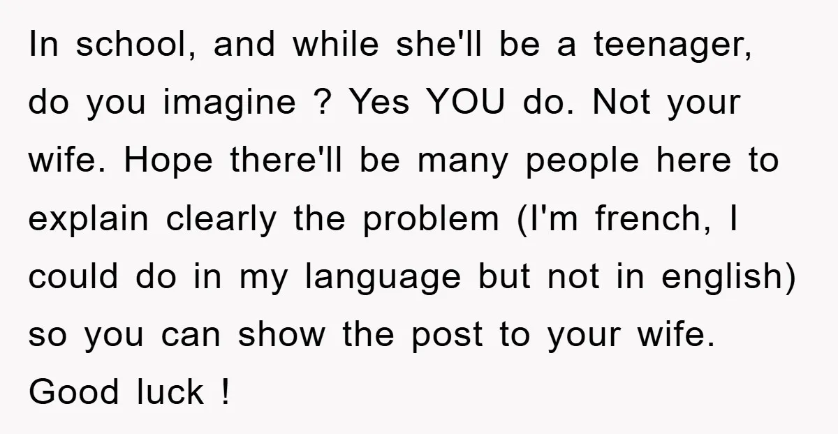 In school, and while she'll be a teenager, do you imagine ? Yes YOU do. Not your wife. Hope there'll be many people here to explain clearly the problem (I'm...
