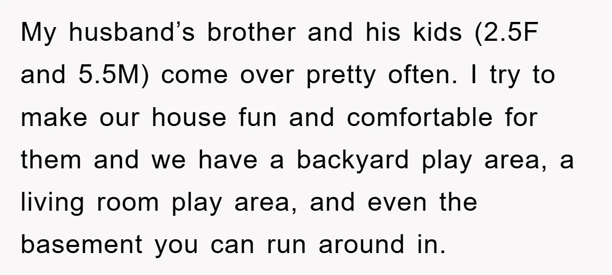 My husband’s brother and his kids (2.5F and 5.5M) come over pretty often. I try to make our house fun and comfortable for them and we have a backyard play...