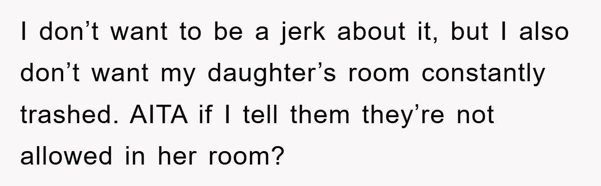 I don’t want to be a jerk about it, but I also don’t want my daughter’s room constantly trashed. AITA if I tell them they’re not allowed in her room?