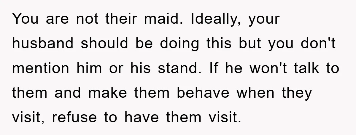 You are not their maid. Ideally, your husband should be doing this but you don't mention him or his stand. If he won't talk to them and make them behave...