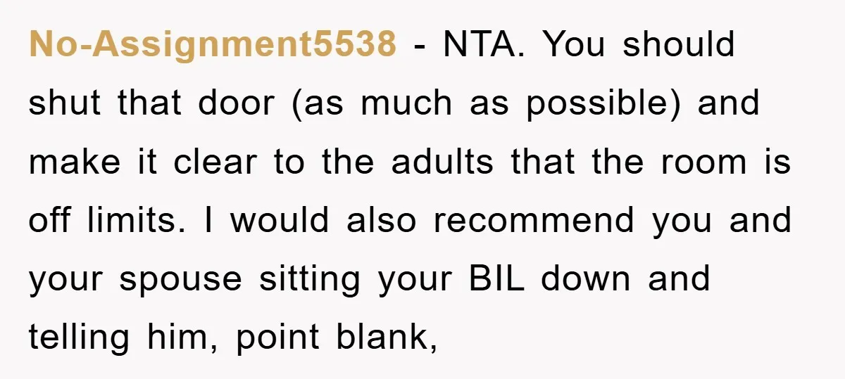 No-Assignment5538 − NTA. You should shut that door (as much as possible) and make it clear to the adults that the room is off limits. I would also recommend you...