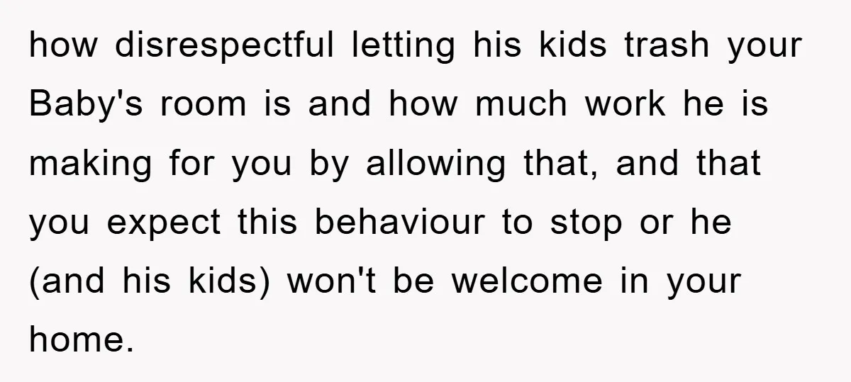 how disrespectful letting his kids trash your Baby's room is and how much work he is making for you by allowing that, and that you expect this behaviour to stop...