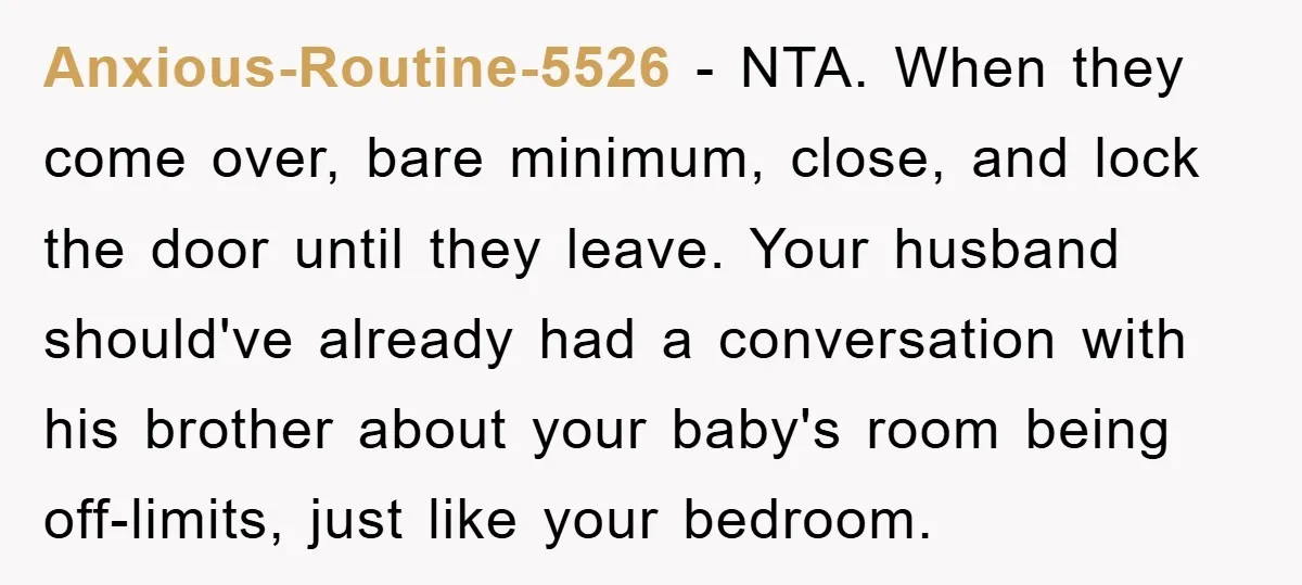 Anxious-Routine-5526 − NTA. When they come over, bare minimum, close, and lock the door until they leave. Your husband should've already had a conversation with his brother about your baby's...