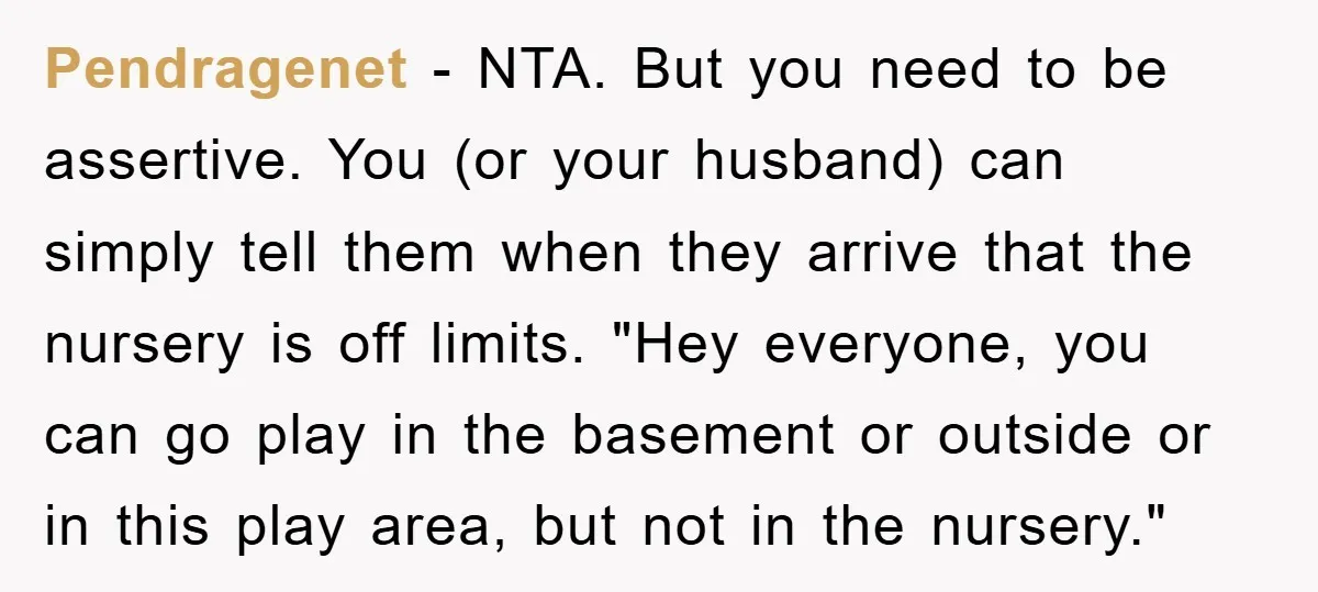 Pendragenet − NTA. But you need to be assertive. You (or your husband) can simply tell them when they arrive that the nursery is off limits. "Hey everyone, you can...