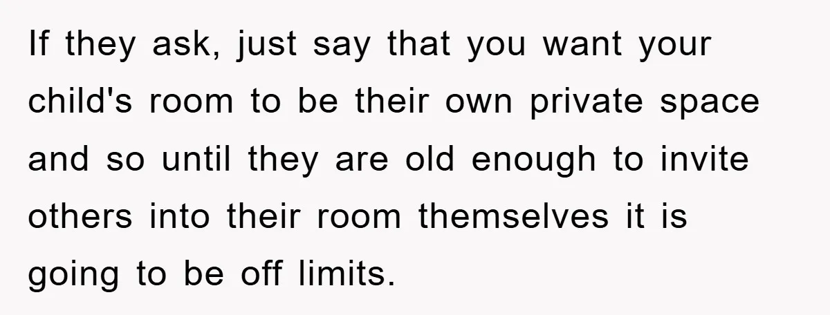 If they ask, just say that you want your child's room to be their own private space and so until they are old enough to invite others into their room...