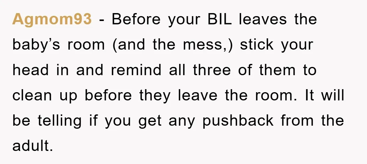 Agmom93 − Before your BIL leaves the baby’s room (and the mess,) stick your head in and remind all three of them to clean up before they leave the room....