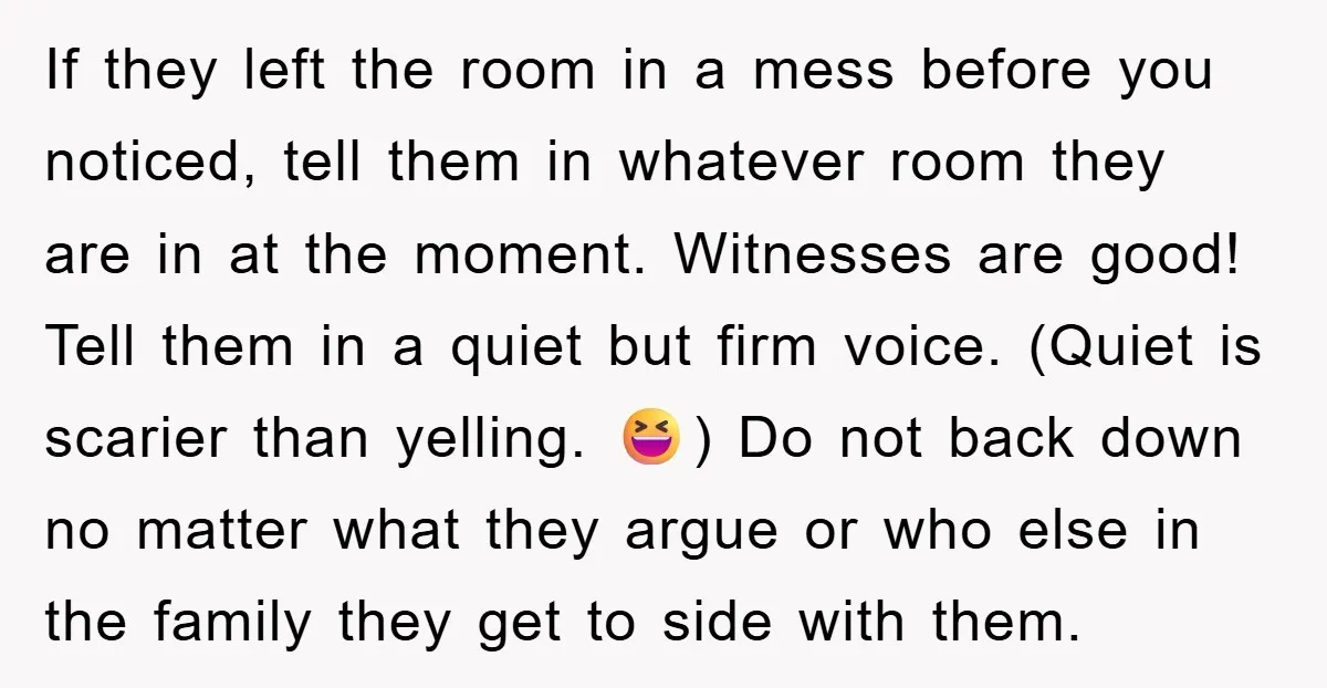 If they left the room in a mess before you noticed, tell them in whatever room they are in at the moment. Witnesses are good! Tell them in a quiet...
