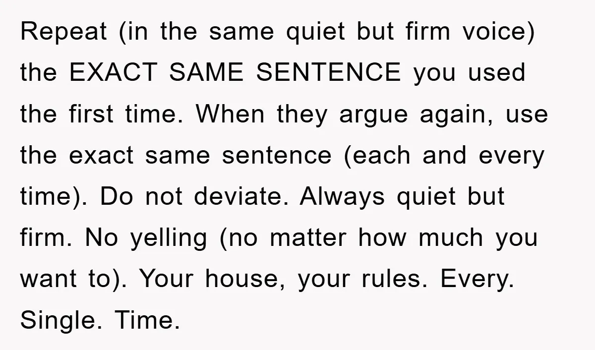 Repeat (in the same quiet but firm voice) the EXACT SAME SENTENCE you used the first time. When they argue again, use the exact same sentence (each and every time)....