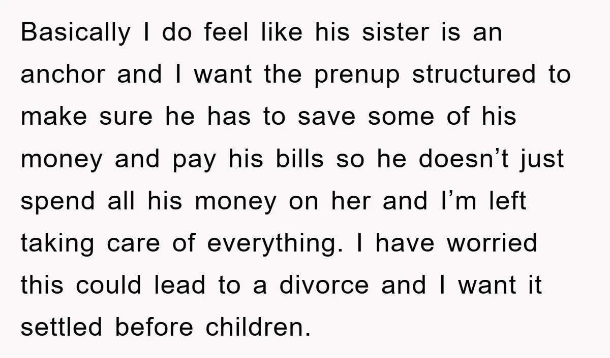 Basically I do feel like his sister is an anchor and I want the prenup structured to make sure he has to save some of his money and pay his...