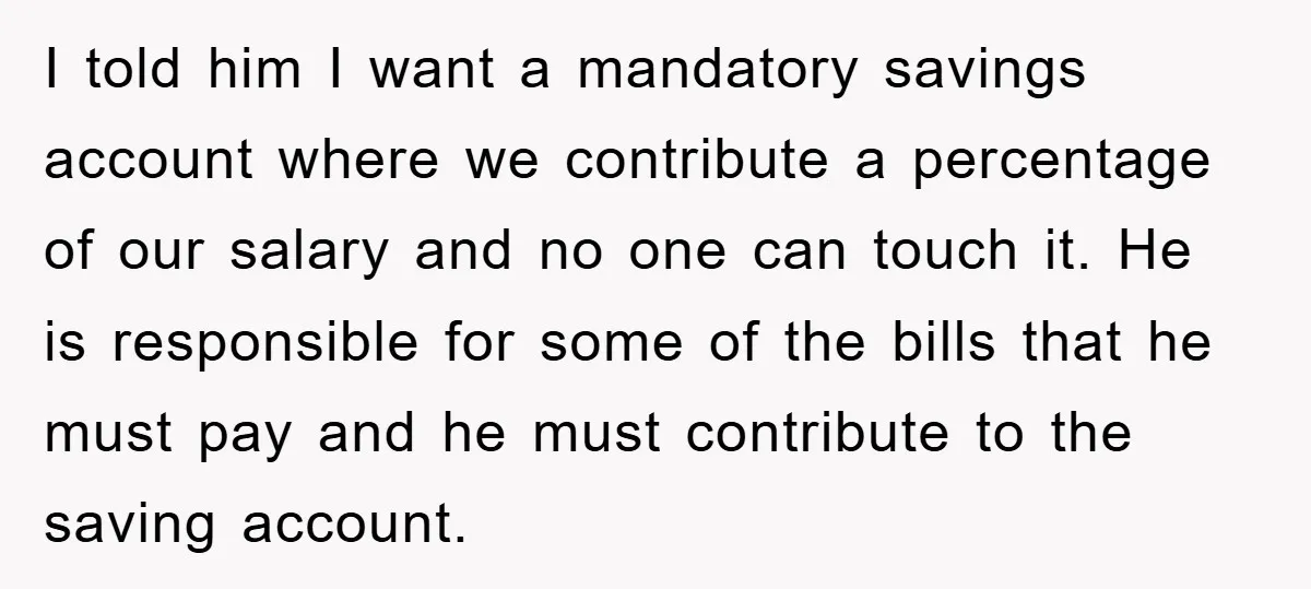 I told him I want a mandatory savings account where we contribute a percentage of our salary and no one can touch it. He is responsible for some of the...