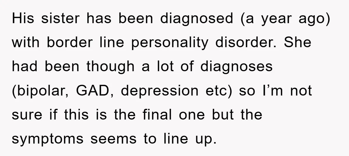 His sister has been diagnosed (a year ago) with border line personality disorder. She had been though a lot of diagnoses (bipolar, GAD, depression etc) so I’m not sure if...