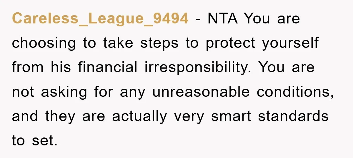 Careless_League_9494 − NTA You are choosing to take steps to protect yourself from his financial irresponsibility. You are not asking for any unreasonable conditions, and they are actually very smart...