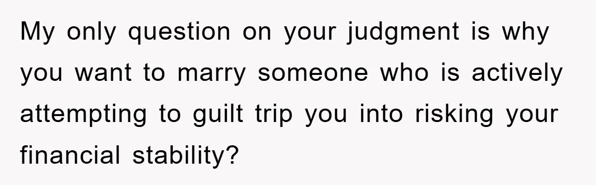 My only question on your judgment is why you want to marry someone who is actively attempting to guilt trip you into risking your financial stability?
