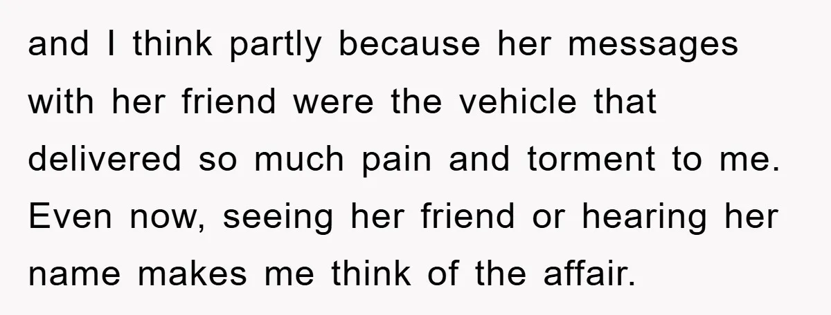 and I think partly because her messages with her friend were the vehicle that delivered so much pain and torment to me. Even now, seeing her friend or hearing her...