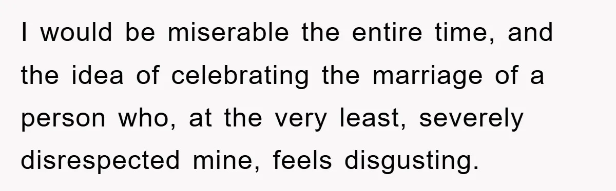 I would be miserable the entire time, and the idea of celebrating the marriage of a person who, at the very least, severely disrespected mine, feels disgusting.