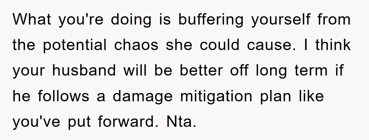 What you're doing is buffering yourself from the potential chaos she could cause. I think your husband will be better off long term if he follows a damage mitigation plan...