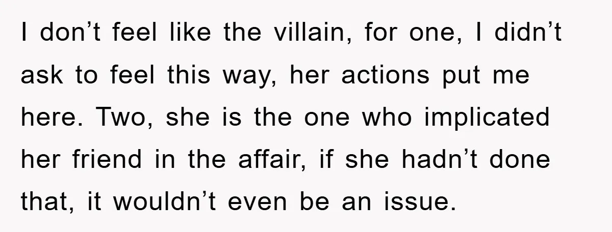 I don’t feel like the villain, for one, I didn’t ask to feel this way, her actions put me here. Two, she is the one who implicated her friend in...