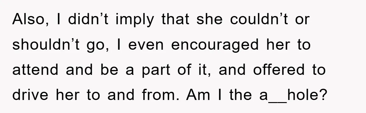 Also, I didn’t imply that she couldn’t or shouldn’t go, I even encouraged her to attend and be a part of it, and offered to drive her to and from....