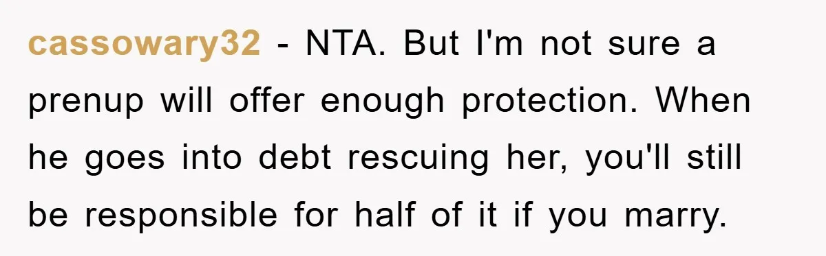 cassowary32 − NTA. But I'm not sure a prenup will offer enough protection. When he goes into debt rescuing her, you'll still be responsible for half of it if you...