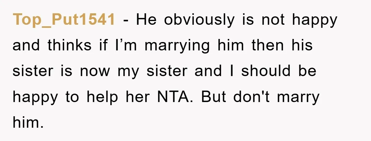 Top_Put1541 − He obviously is not happy and thinks if I’m marrying him then his sister is now my sister and I should be happy to help her NTA. But...