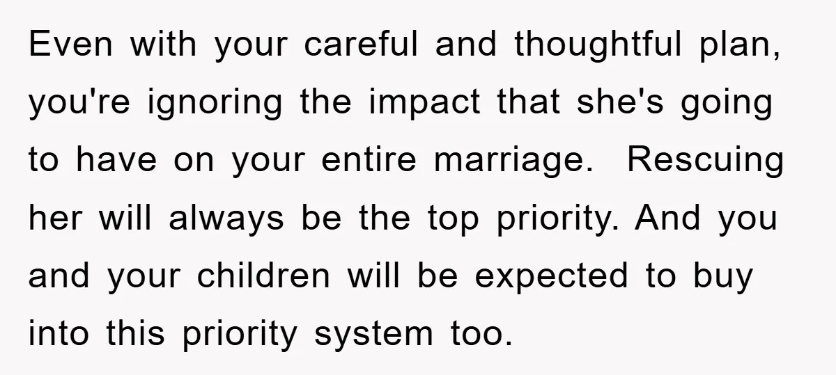 Even with your careful and thoughtful plan, you're ignoring the impact that she's going to have on your entire marriage. Rescuing her will always be the top priority. And you...