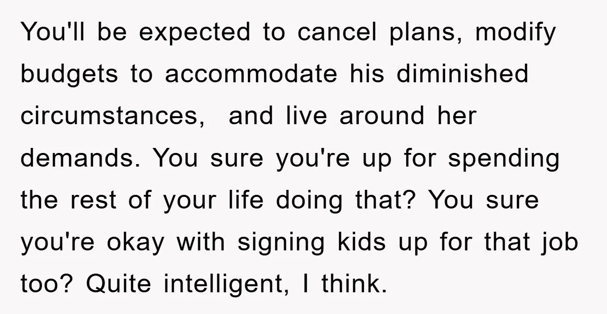 You'll be expected to cancel plans, modify budgets to accommodate his diminished circumstances, and live around her demands. You sure you're up for spending the rest of your life doing...