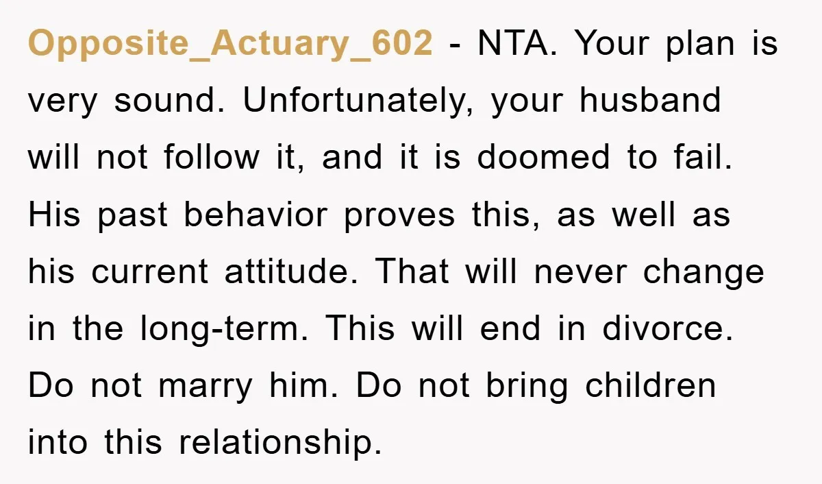 Opposite_Actuary_602 − NTA. Your plan is very sound. Unfortunately, your husband will not follow it, and it is doomed to fail. His past behavior proves this, as well as his...