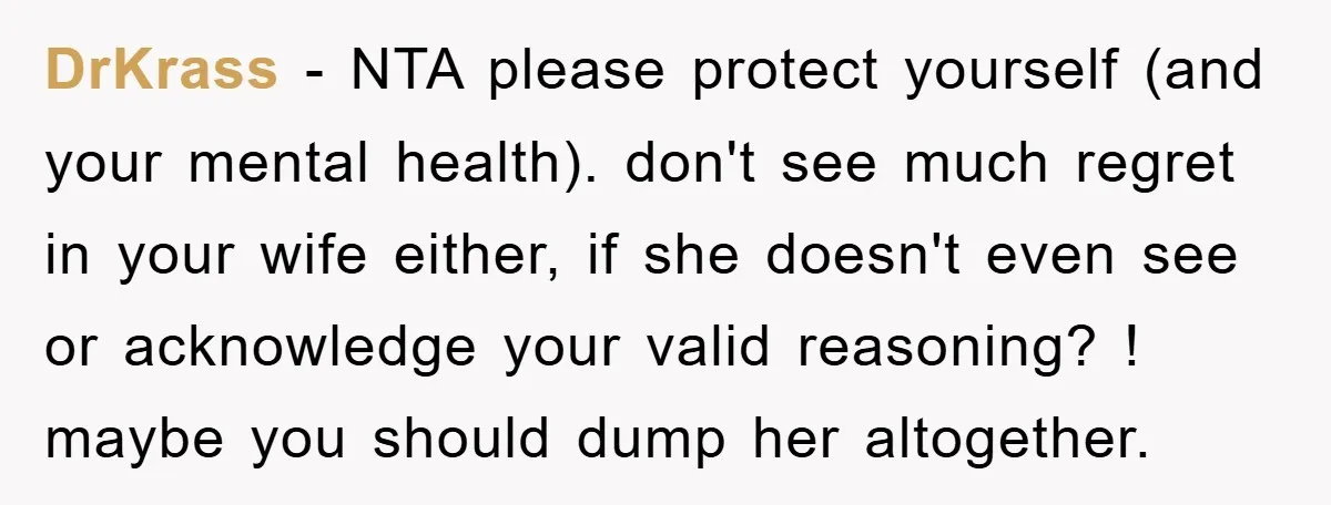 DrKrass − NTA please protect yourself (and your mental health). don't see much regret in your wife either, if she doesn't even see or acknowledge your valid reasoning? ! maybe...