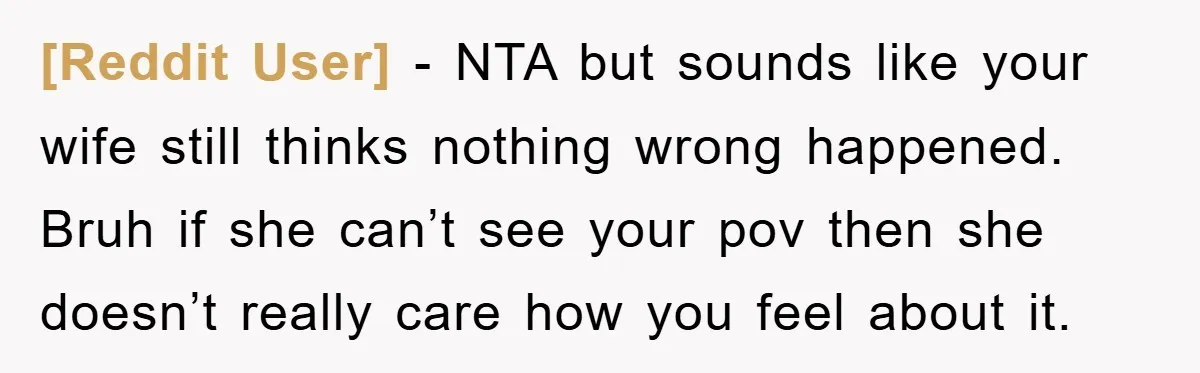 [Reddit User] − NTA but sounds like your wife still thinks nothing wrong happened. Bruh if she can’t see your pov then she doesn’t really care how you feel about...