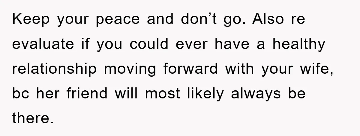 Keep your peace and don’t go. Also re evaluate if you could ever have a healthy relationship moving forward with your wife, bc her friend will most likely always be...