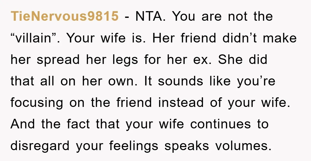 TieNervous9815 − NTA. You are not the “villain”. Your wife is. Her friend didn’t make her spread her legs for her ex. She did that all on her own. It...