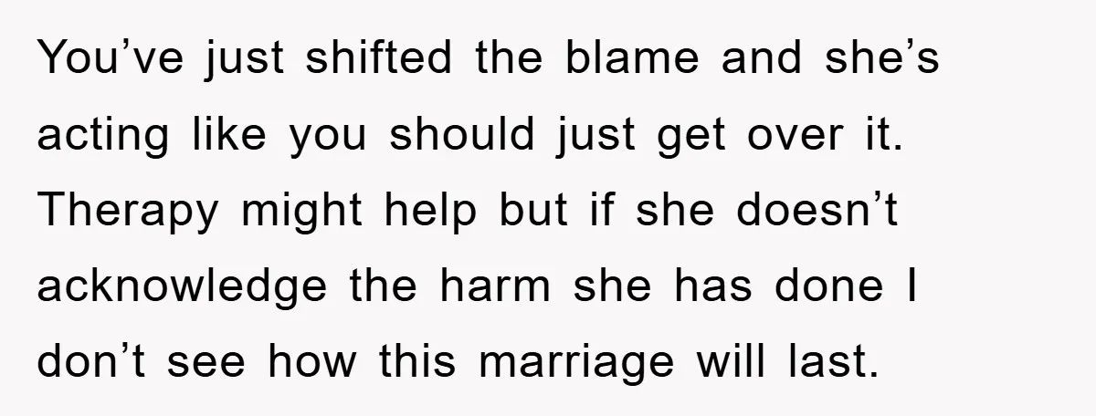 You’ve just shifted the blame and she’s acting like you should just get over it. Therapy might help but if she doesn’t acknowledge the harm she has done I don’t...