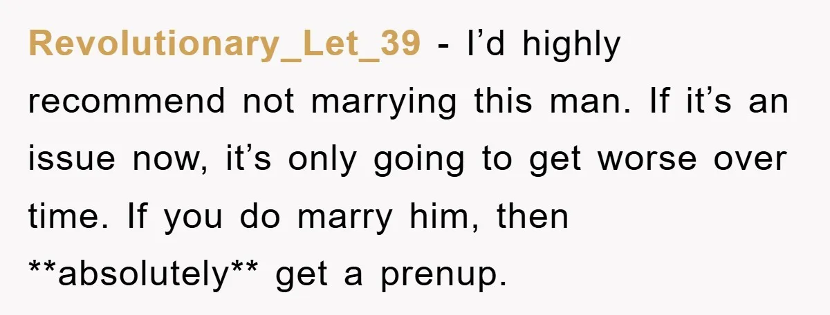 Revolutionary_Let_39 − I’d highly recommend not marrying this man. If it’s an issue now, it’s only going to get worse over time. If you do marry him, then **absolutely** get...
