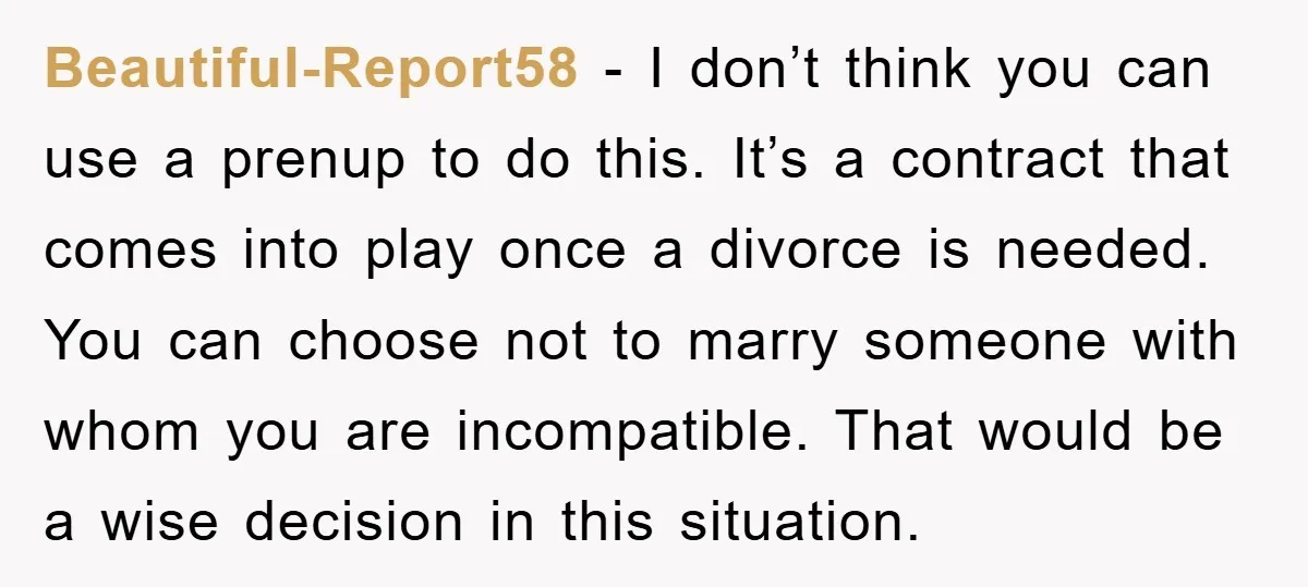 Beautiful-Report58 − I don’t think you can use a prenup to do this. It’s a contract that comes into play once a divorce is needed. You can choose not to...