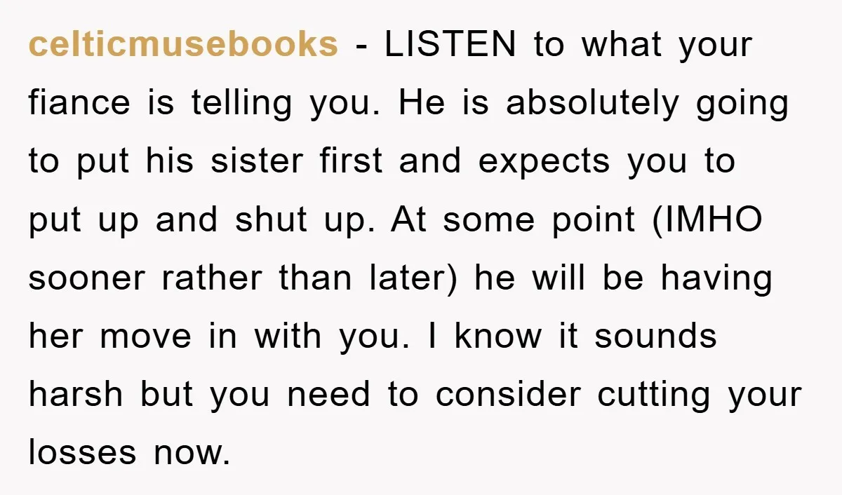 celticmusebooks − LISTEN to what your fiance is telling you. He is absolutely going to put his sister first and expects you to put up and shut up. At some...