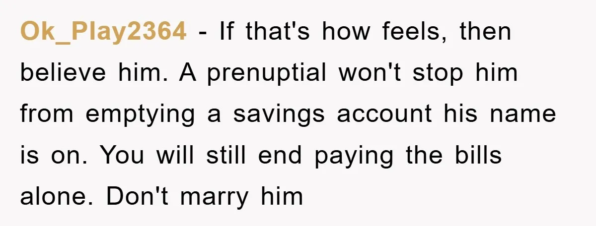 Ok_Play2364 − If that's how feels, then believe him. A prenuptial won't stop him from emptying a savings account his name is on. You will still end paying the bills...