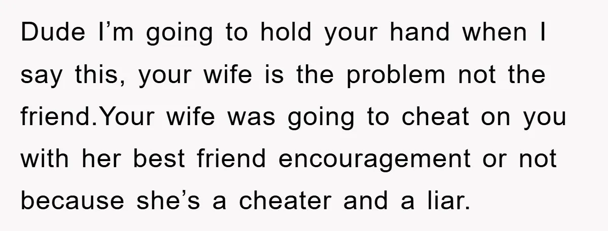 Dude I’m going to hold your hand when I say this, your wife is the problem not the friend.Your wife was going to cheat on you with her best friend...