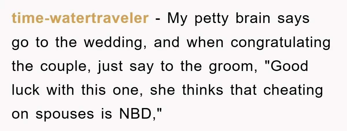 time-watertraveler − My petty brain says go to the wedding, and when congratulating the couple, just say to the groom, "Good luck with this one, she thinks that cheating on...