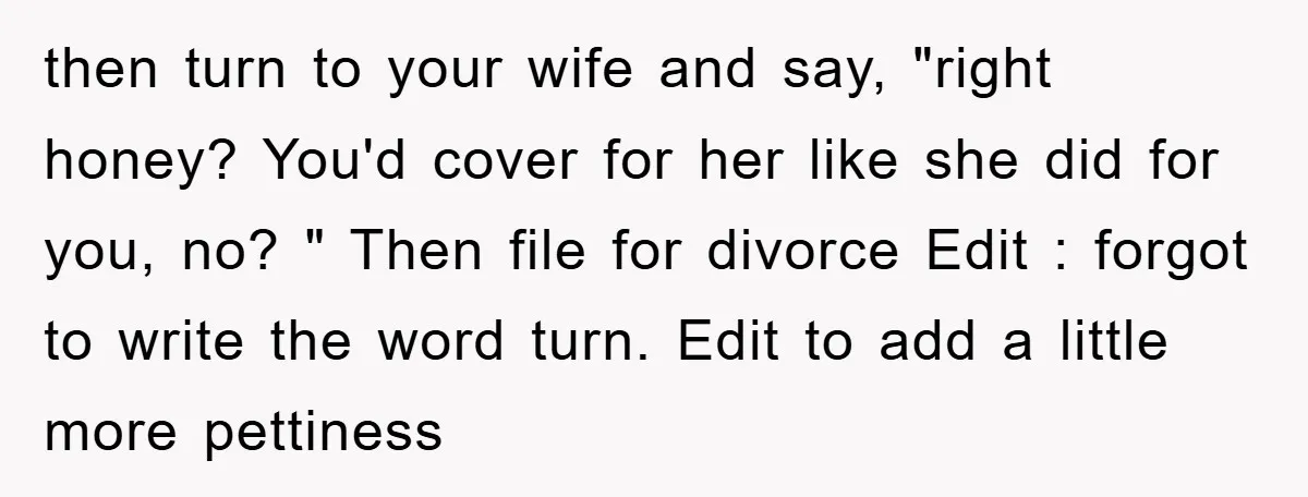 then turn to your wife and say, "right honey? You'd cover for her like she did for you, no? " Then file for divorce Edit : forgot to write the...