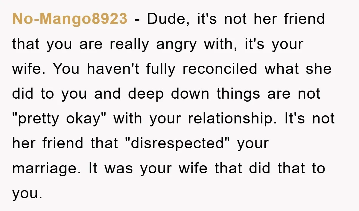 No-Mango8923 − Dude, it's not her friend that you are really angry with, it's your wife. You haven't fully reconciled what she did to you and deep down things are...